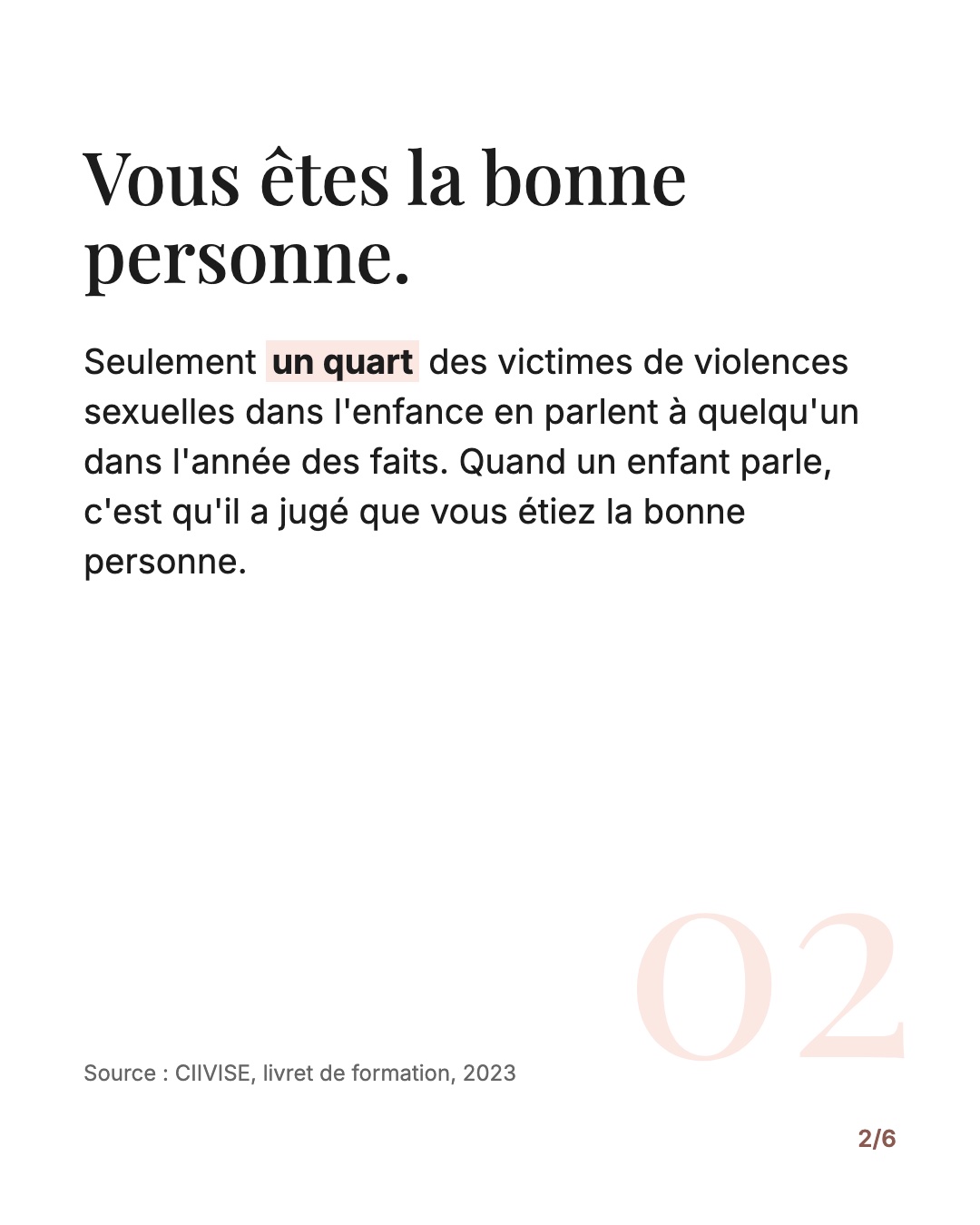 Vous êtes la bonne personne. Seulement un quart des victimes de violences sexuelles dans l'enfance en parlent à quelqu'un dans l'année des faits (CIIVISE, 2023). Quand un enfant parle, c'est qu'il a jugé que vous étiez la bonne personne.