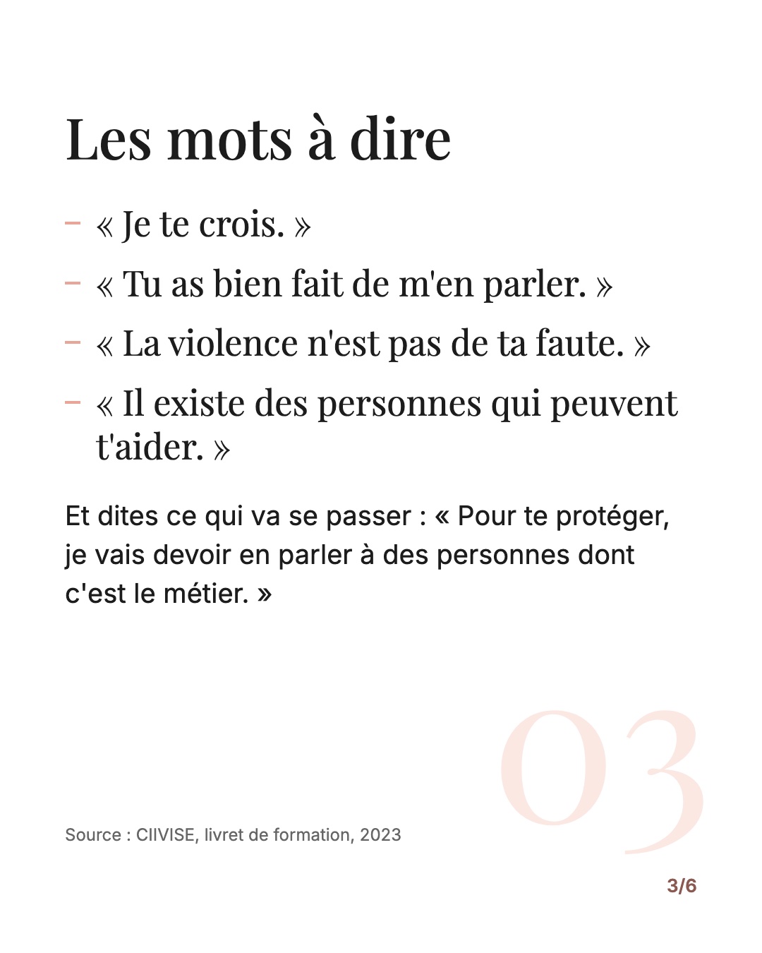 Les mots à dire : « Je te crois. » « Tu as bien fait de m'en parler. » « La violence n'est pas de ta faute. » « Il existe des personnes qui peuvent t'aider. » Et dites ce qui va se passer : pour le protéger, vous allez en parler à des personnes dont c'est le métier.