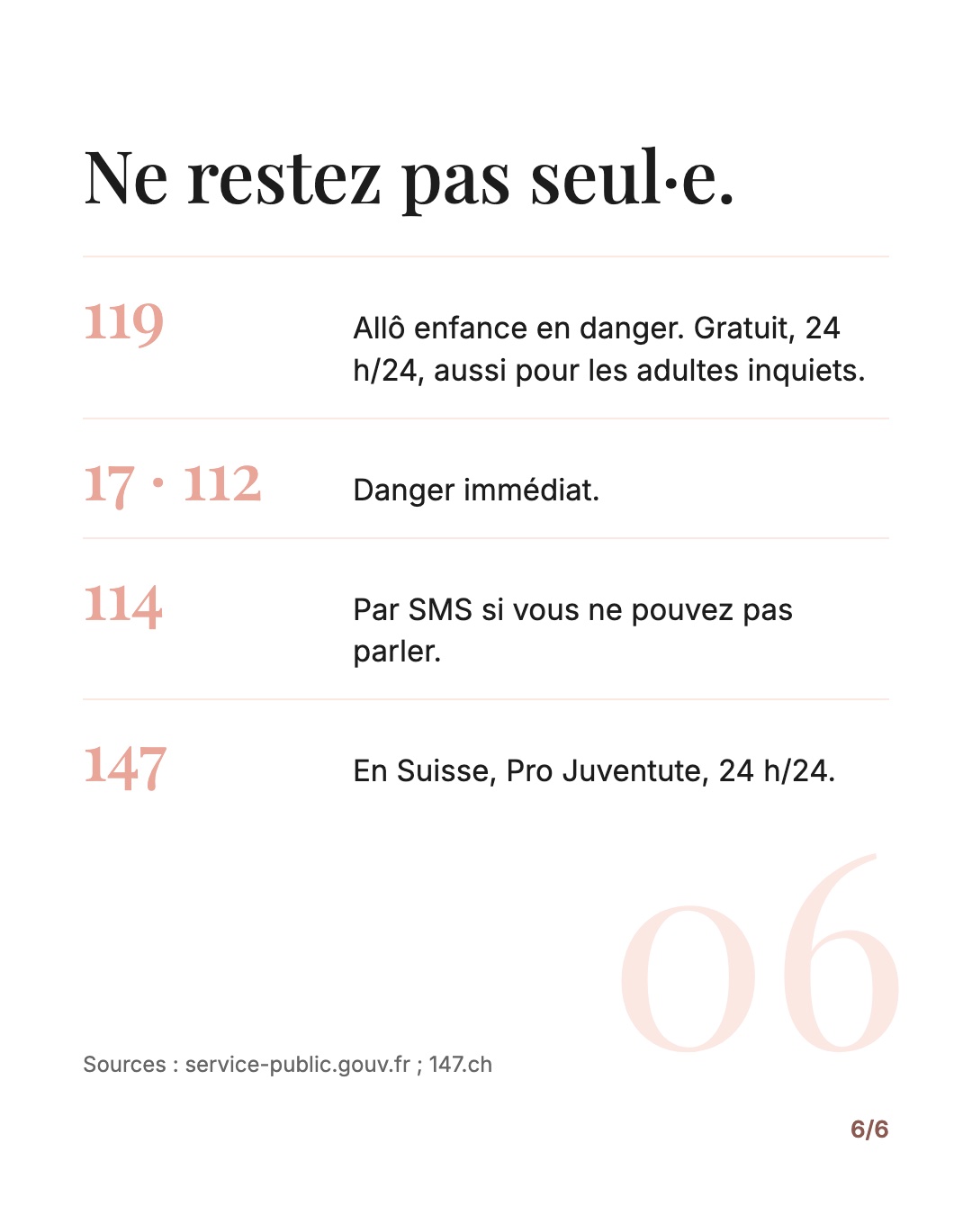 Ne restez pas seul·e. 119, Allô enfance en danger, gratuit et 24 h/24, aussi pour les adultes. 17 ou 112 en cas de danger immédiat. 114 par SMS. En Suisse : 147, Pro Juventute.