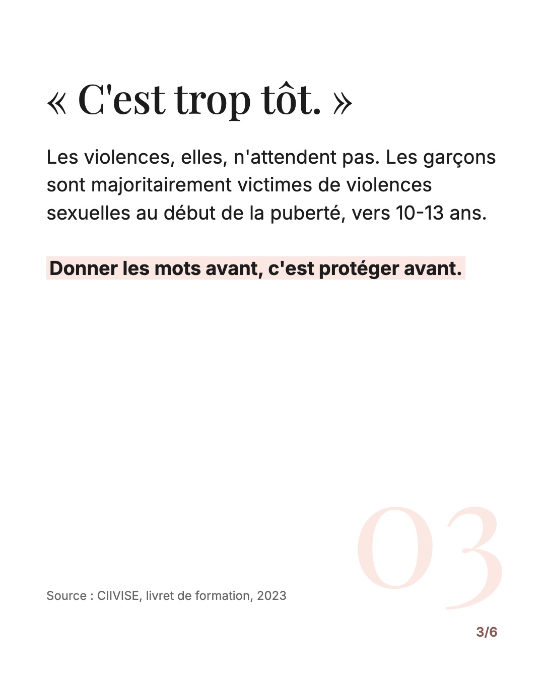 « C'est trop tôt. » Les violences n'attendent pas : les garçons sont majoritairement victimes de violences sexuelles vers 10-13 ans (CIIVISE, 2023). Donner les mots avant, c'est protéger avant.