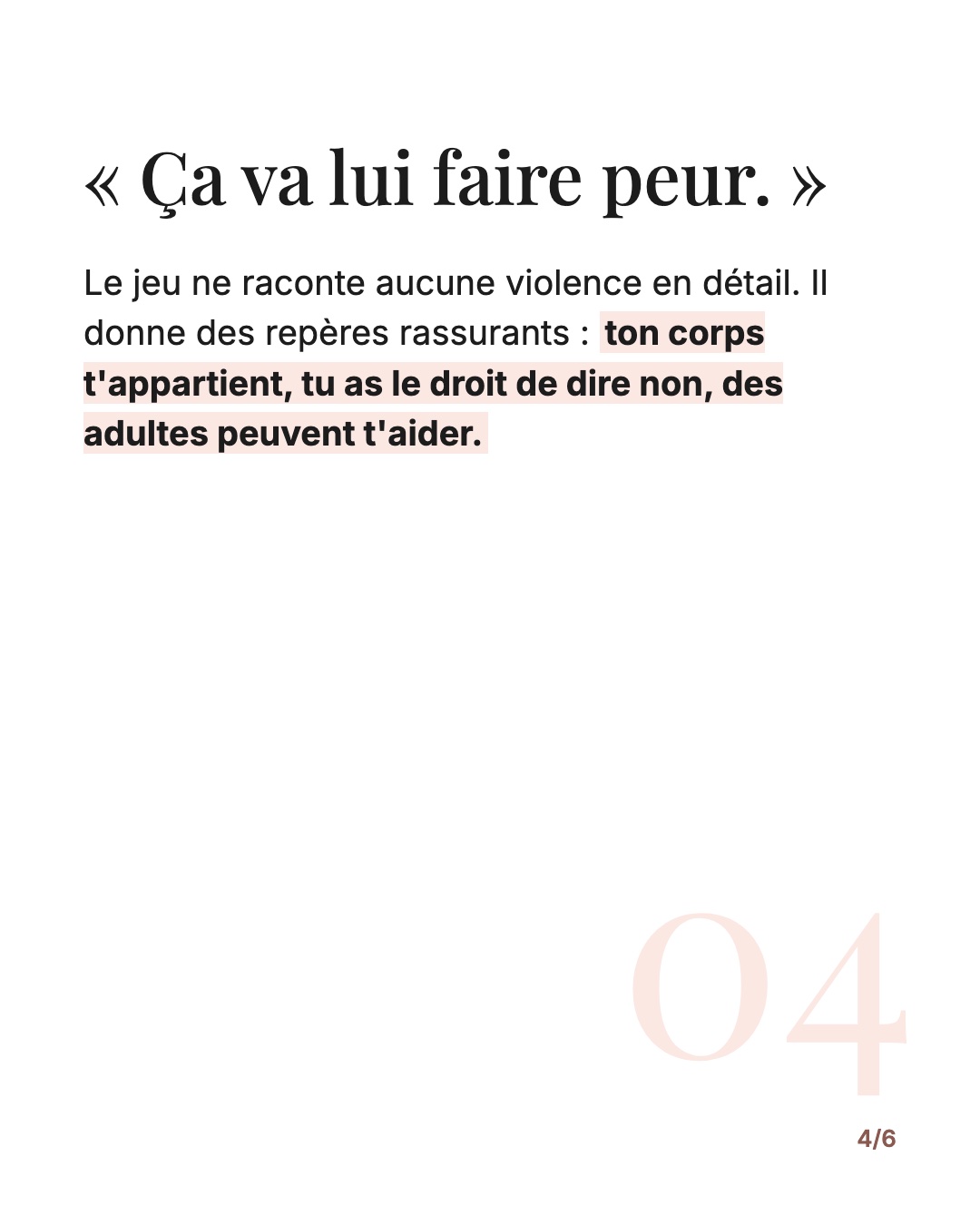 « Ça va lui faire peur. » Le jeu ne raconte aucune violence en détail. Il donne des repères rassurants : ton corps t'appartient, tu as le droit de dire non, des adultes peuvent t'aider.