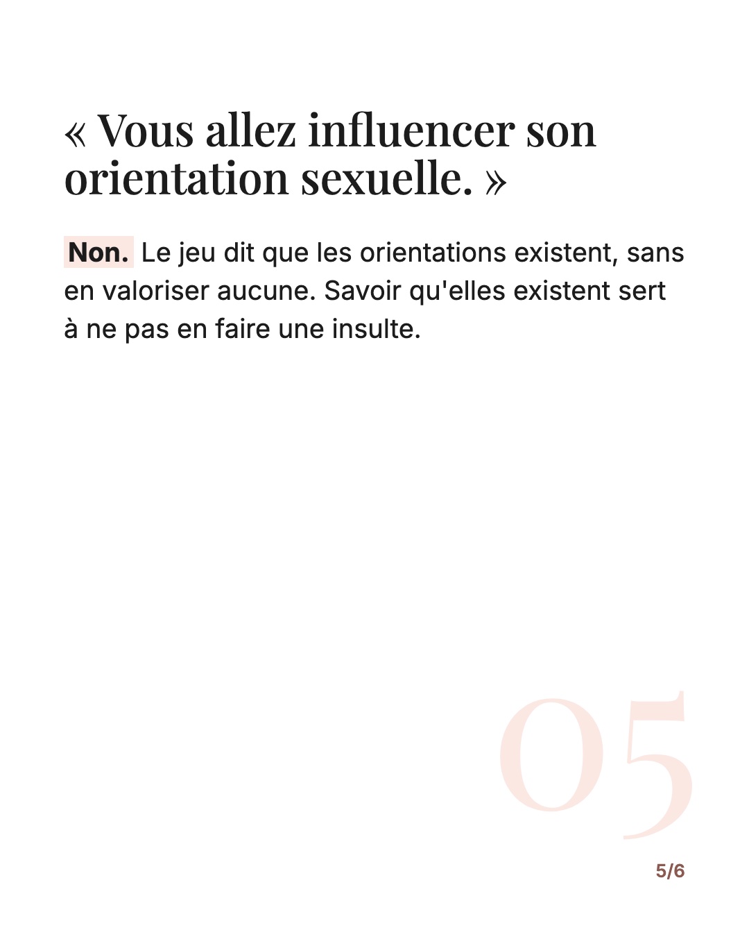« Vous allez influencer son orientation sexuelle. » Non. Le jeu dit que les orientations existent, sans en valoriser aucune. Savoir qu'elles existent sert à ne pas en faire une insulte.